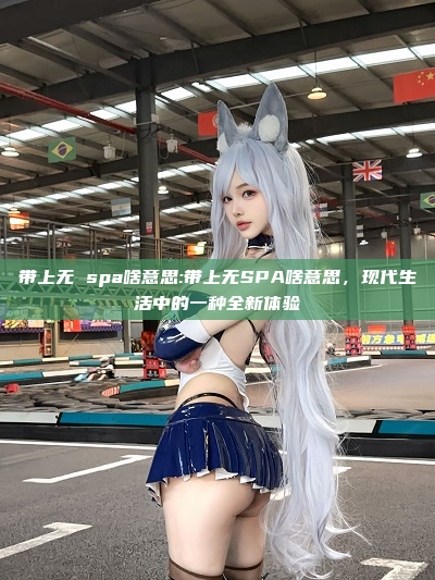 带上无 spa啥意思:带上无SPA啥意思，现代生活中的一种全新体验