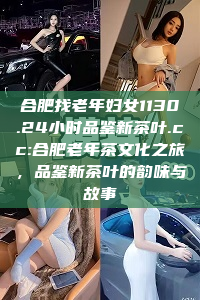 合肥找老年妇女1130.24小时品鉴新茶叶.cc:合肥老年茶文化之旅，品鉴新茶叶的韵味与故事