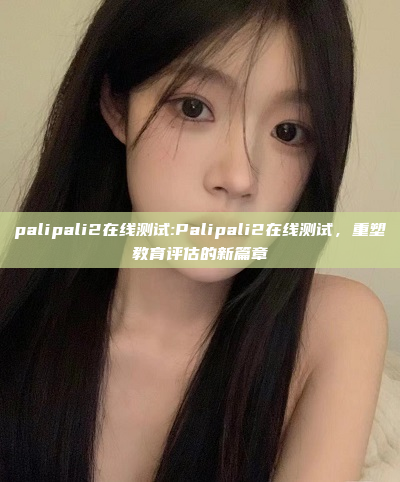 palipali2在线测试:Palipali2在线测试，重塑教育评估的新篇章