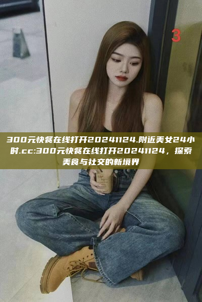 300元快餐在线打开20241124.附近美女24小时.cc:300元快餐在线打开20241124，探索美食与社交的新境界