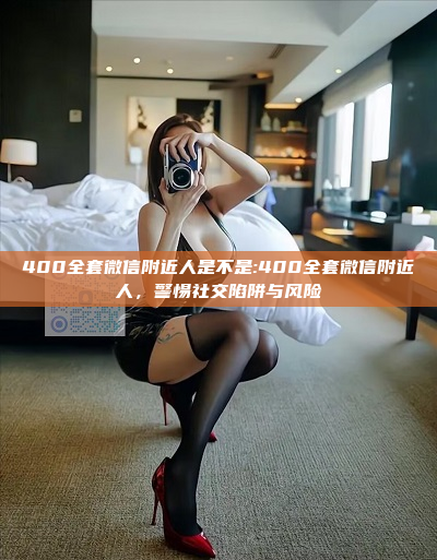 400全套微信附近人是不是:400全套微信附近人，警惕社交陷阱与风险