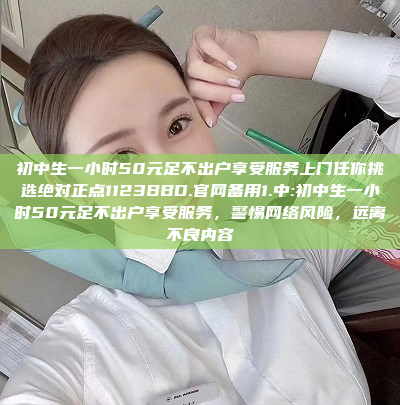 初中生一小时50元足不出户享受服务上门任你挑选绝对正点1123BBD.官网备用1.中:初中生一小时50元足不出户享受服务，警惕网络风险，远离不良内容