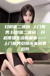 扫微信二维码 上门服务:扫微信二维码，开启便捷生活新篇章——上门服务引领未来消费趋势