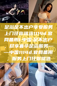 足浴足不出户享受服务上门任你挑选1114d.官网备用1.中国:足不出户，尽享奢华足浴服务——中国1114d.官网备用，服务上门任你挑选