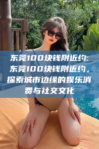 东莞100块钱附近约:东莞100块钱附近约，探索城市边缘的娱乐消费与社交文化