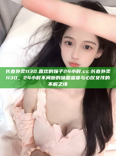 长春外卖1130.喜欢的妹子24小时.cc:长春外卖1130，24小时不间断的味蕾盛宴与心仪女孩的不解之缘