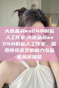 大连品茶wx24小时私人工作室:大连品茶wx24小时私人工作室，探索传统茶艺的魅力与私密品茗体验