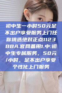 初中生一小时50元足不出户享受服务上门任你挑选绝对正点1123BBA.官网备用1.中:初中生专属服务，50元/小时，足不出户享受个性化上门服务