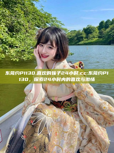 东莞约P1130.喜欢的妹子24小时.cc:东莞约P1130，探索24小时内的喜欢与激情