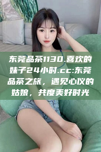 东莞品茶1130.喜欢的妹子24小时.cc:东莞品茶之旅，遇见心仪的姑娘，共度美好时光