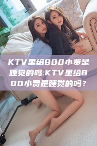 KTV里给800小费是睡觉的吗:KTV里给800小费是睡觉的吗？