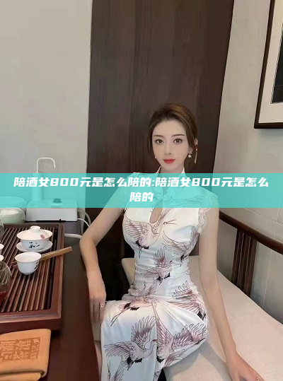 陪酒女800元是怎么陪的:陪酒女800元是怎么陪的