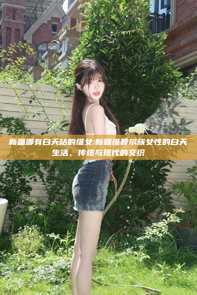 新疆哪有白天站的维女:新疆维吾尔族女性的白天生活，传统与现代的交织