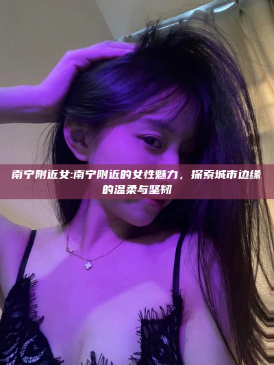 南宁附近女:南宁附近的女性魅力，探索城市边缘的温柔与坚韧